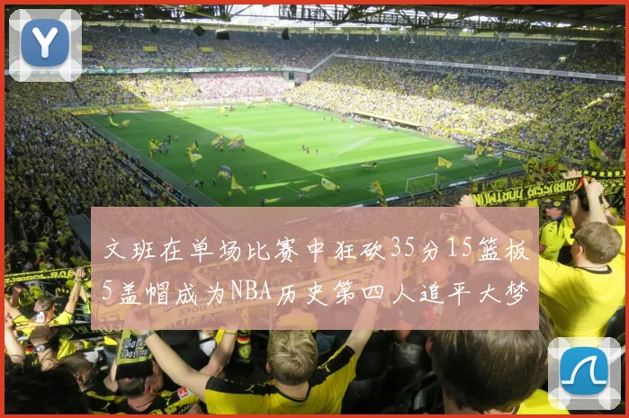 文班在单场比赛中狂砍35分15篮板5盖帽成为NBA历史第四人追平大梦鲨鱼天勾