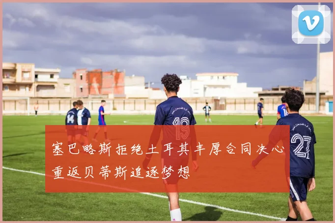 塞巴略斯拒绝土耳其丰厚合同决心重返贝蒂斯追逐梦想
