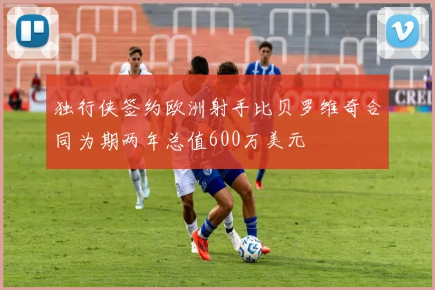 独行侠签约欧洲射手比贝罗维奇合同为期两年总值600万美元