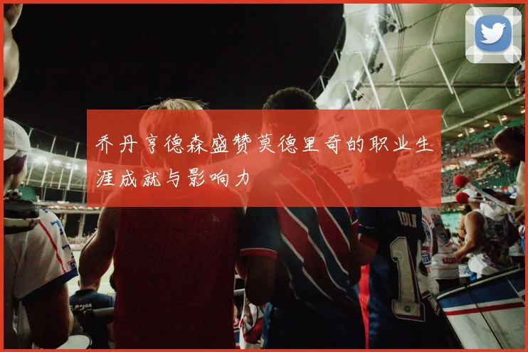 乔丹亨德森盛赞莫德里奇的职业生涯成就与影响力