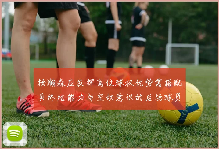 杨瀚森应发挥高位球权优势需搭配具终结能力与空切意识的后场球员