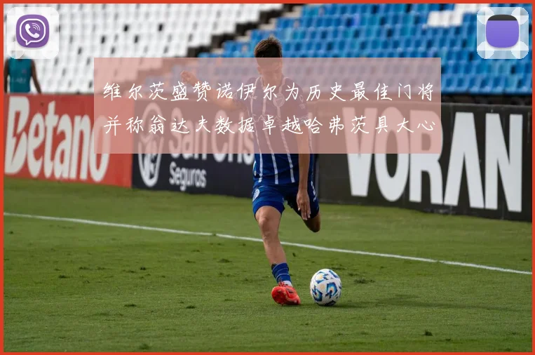 维尔茨盛赞诺伊尔为历史最佳门将并称翁达夫数据卓越哈弗茨具大心脏