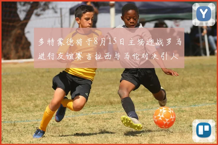 多特蒙德将于8月15日主场迎战罗马进行友谊赛吉拉西与马伦对决引人期待