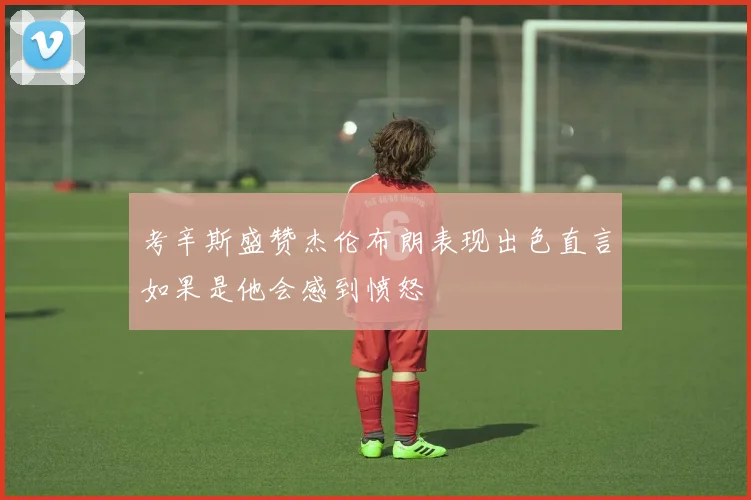 考辛斯盛赞杰伦布朗表现出色直言如果是他会感到愤怒
