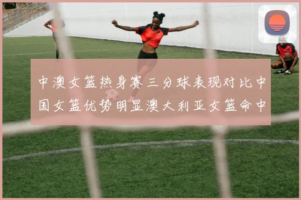 中澳女篮热身赛三分球表现对比中国女篮优势明显澳大利亚女篮命中率低下