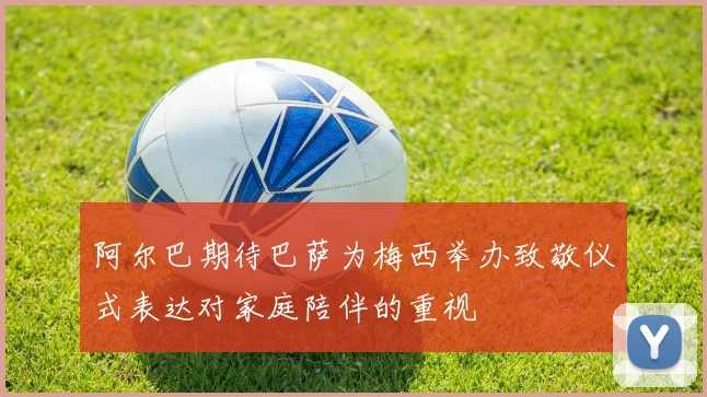 阿尔巴期待巴萨为梅西举办致敬仪式表达对家庭陪伴的重视