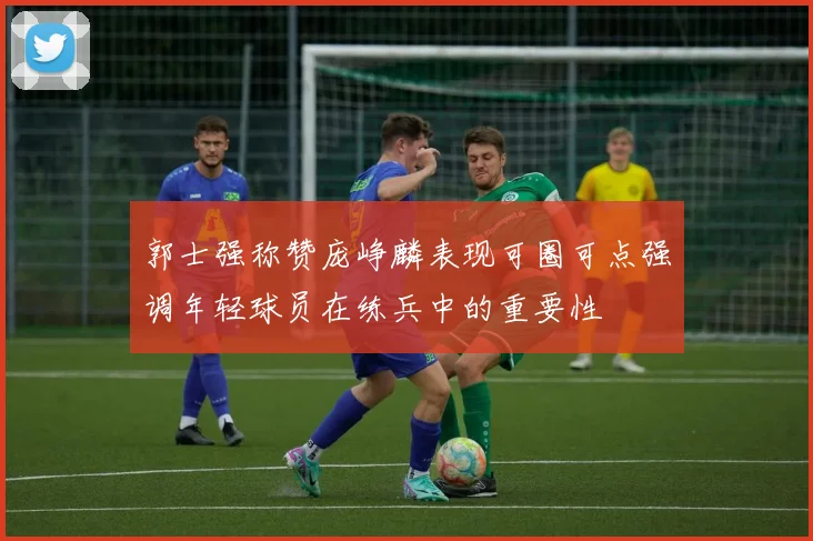 郭士强称赞庞峥麟表现可圈可点强调年轻球员在练兵中的重要性