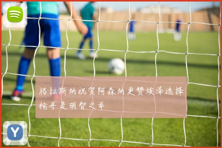 格拉斯纳祝贺阿森纳更赞埃泽选择枪手是明智之举