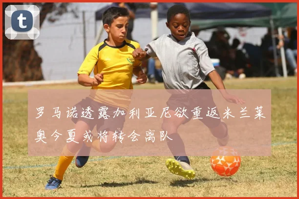 罗马诺透露加利亚尼欲重返米兰莱奥今夏或将转会离队