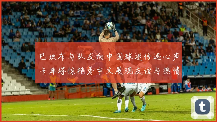 巴坎布与队友向中国球迷传递心声卡库塔惊艳秀中文展现友谊与热情