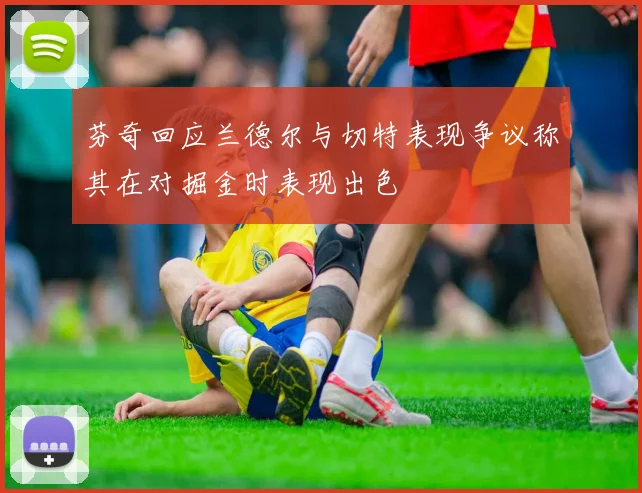 芬奇回应兰德尔与切特表现争议称其在对掘金时表现出色