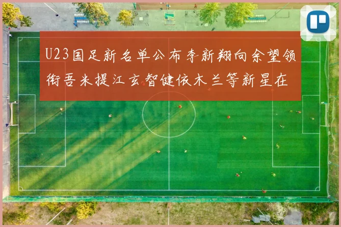 U23国足新名单公布李新翔向余望领衔吾米提江玄智健依木兰等新星在列