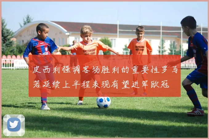 皮西利强调客场胜利的重要性罗马若延续上半程表现有望进军欧冠