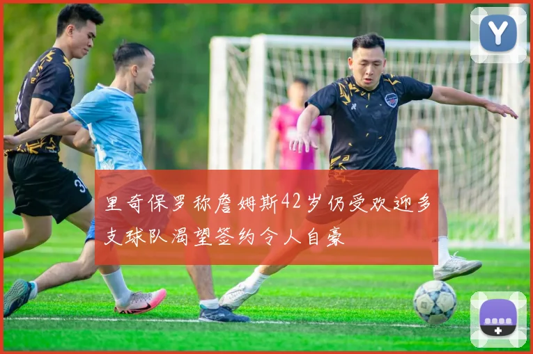 里奇保罗称詹姆斯42岁仍受欢迎多支球队渴望签约令人自豪