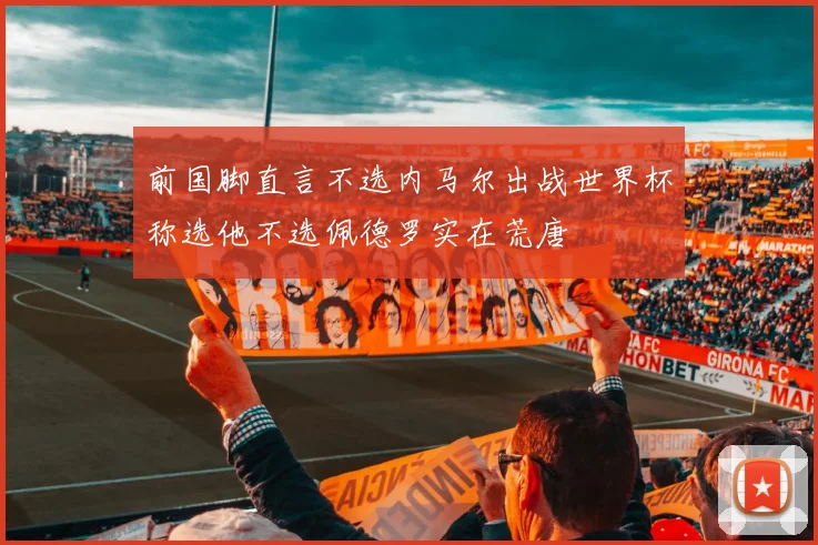 前国脚直言不选内马尔出战世界杯称选他不选佩德罗实在荒唐