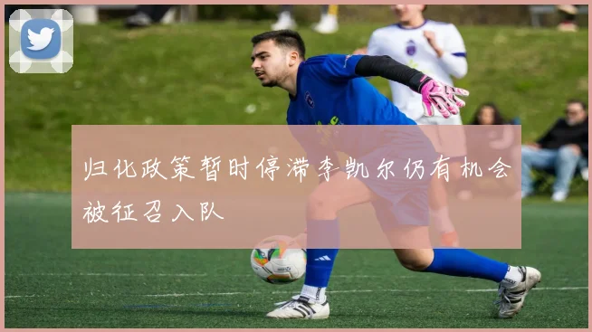 归化政策暂时停滞李凯尔仍有机会被征召入队