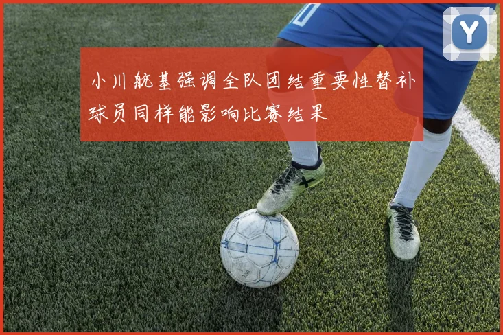 小川航基强调全队团结重要性替补球员同样能影响比赛结果