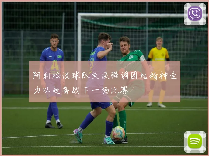 阿利松谈球队失误强调团结精神全力以赴备战下一场比赛
