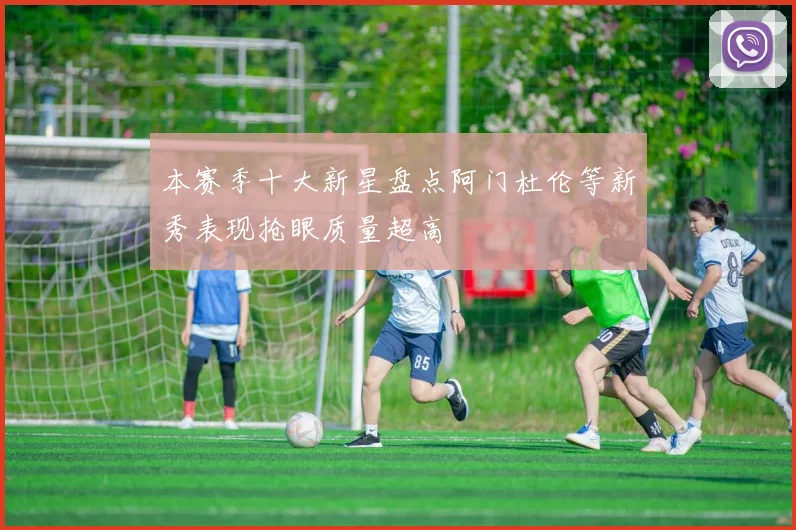 本赛季十大新星盘点阿门杜伦等新秀表现抢眼质量超高