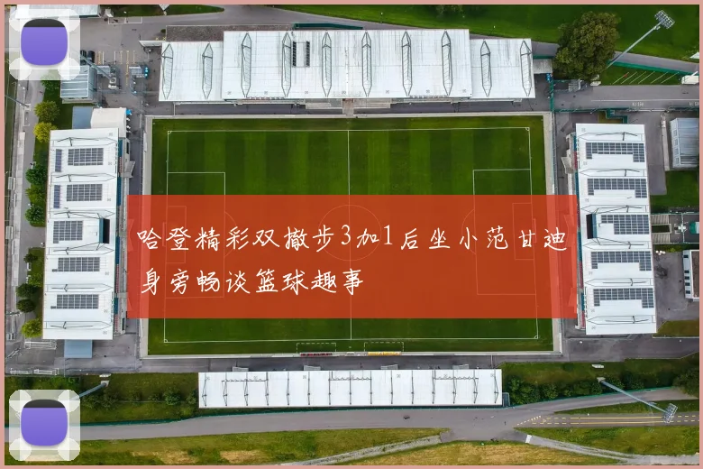 哈登精彩双撤步3加1后坐小范甘迪身旁畅谈篮球趣事