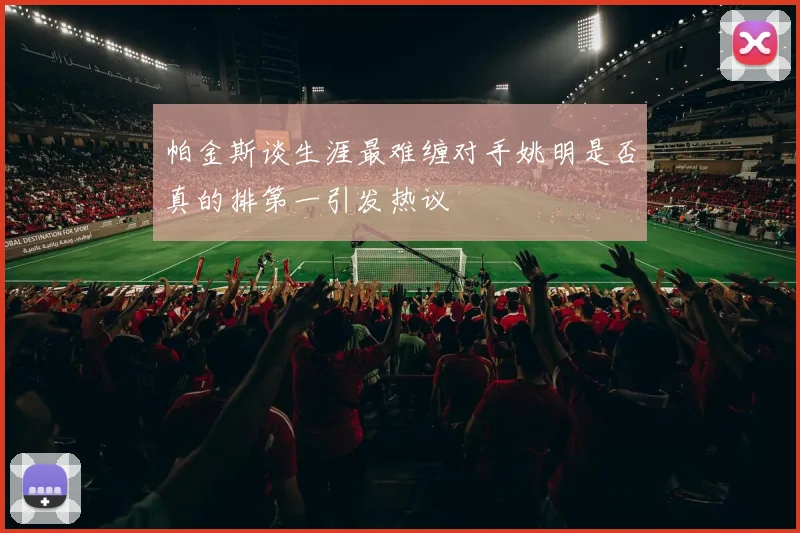 帕金斯谈生涯最难缠对手姚明是否真的排第一引发热议