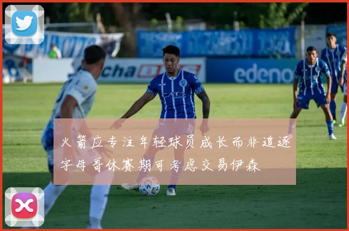 火箭应专注年轻球员成长而非追逐字母哥休赛期可考虑交易伊森