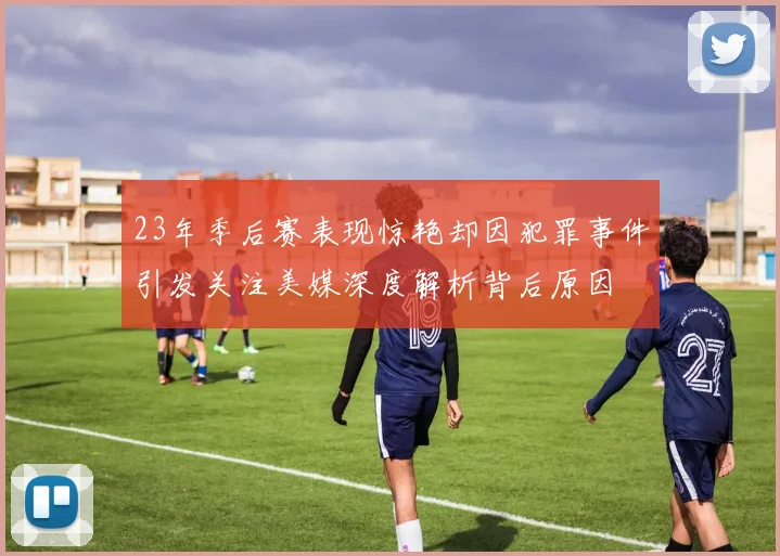 23年季后赛表现惊艳却因犯罪事件引发关注美媒深度解析背后原因
