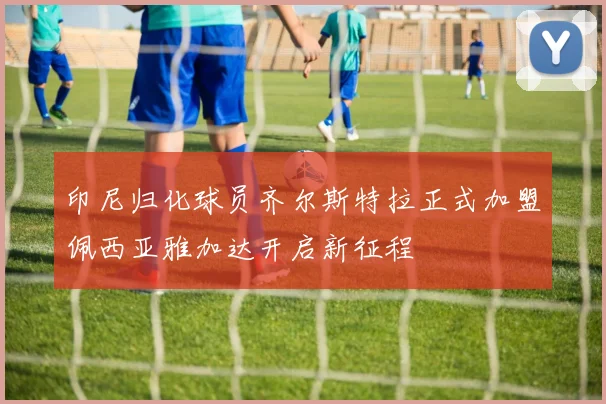 印尼归化球员齐尔斯特拉正式加盟佩西亚雅加达开启新征程