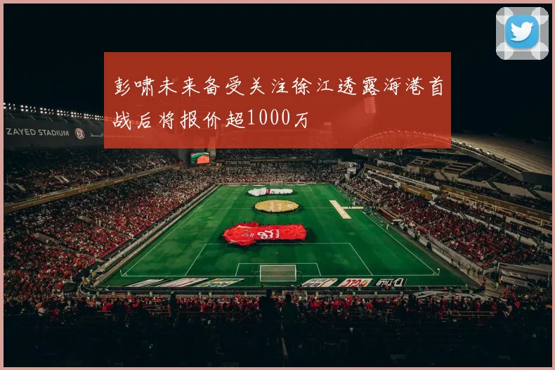 彭啸未来备受关注徐江透露海港首战后将报价超1000万