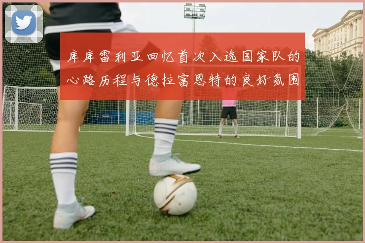 库库雷利亚回忆首次入选国家队的心路历程与德拉富恩特的良好氛围