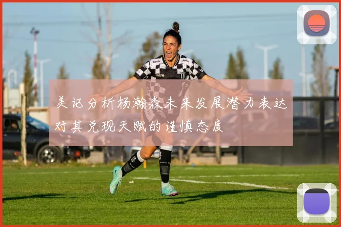 美记分析杨瀚森未来发展潜力表达对其兑现天赋的谨慎态度