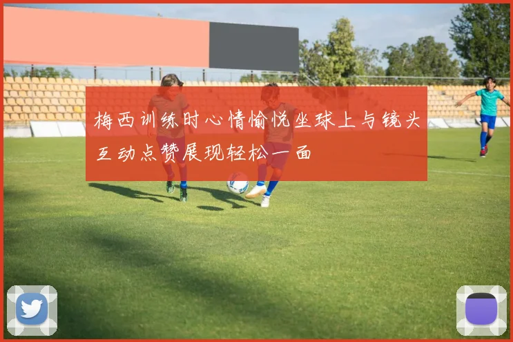 梅西训练时心情愉悦坐球上与镜头互动点赞展现轻松一面