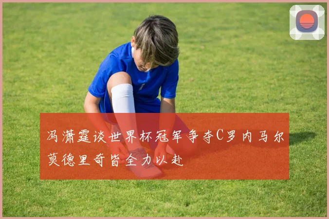 冯潇霆谈世界杯冠军争夺C罗内马尔莫德里奇皆全力以赴