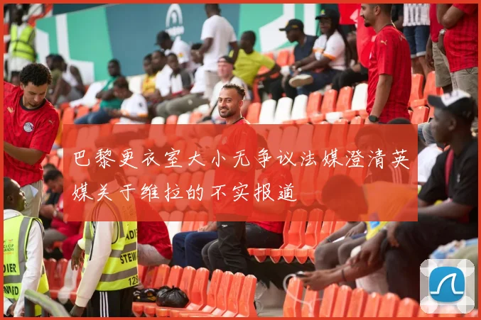 巴黎更衣室大小无争议法媒澄清英媒关于维拉的不实报道