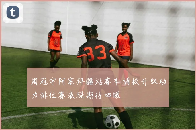 周冠宇阿塞拜疆站赛车调校升级助力排位赛表现期待回暖